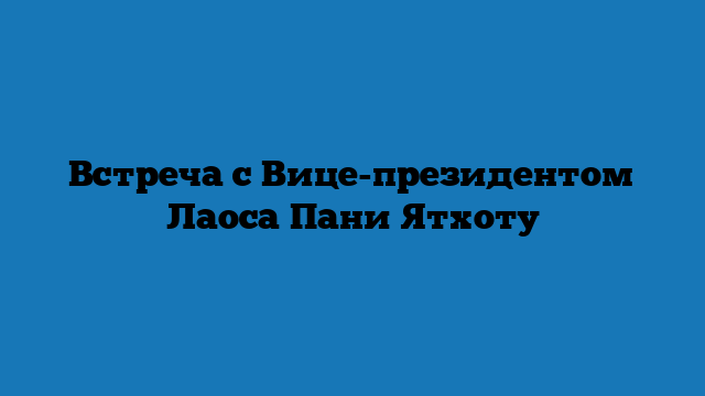 Встреча с Вице-президентом Лаоса Пани Ятхоту